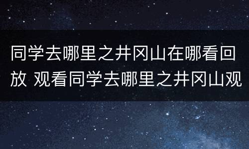 同学去哪里之井冈山在哪看回放 观看同学去哪里之井冈山观后感