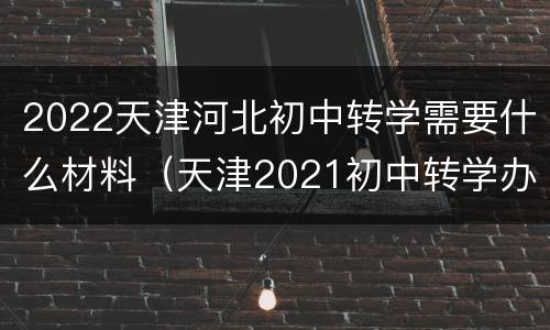 2022天津河北初中转学需要什么材料（天津2021初中转学办理）
