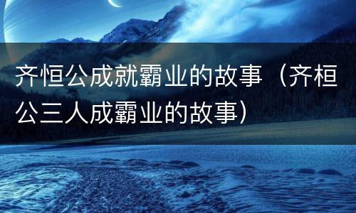 齐恒公成就霸业的故事(齐桓公三人成霸业的故事)