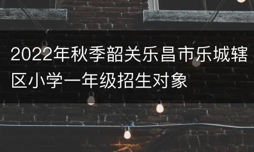 2022年秋季韶关乐昌市乐城辖区小学一年级招生对象