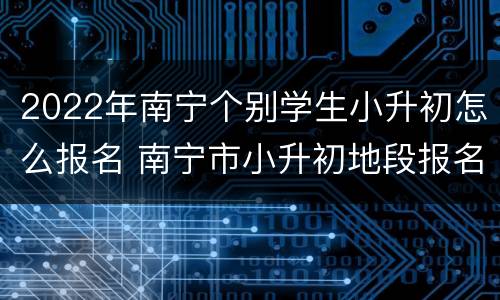 2022年南宁个别学生小升初怎么报名 南宁市小升初地段报名