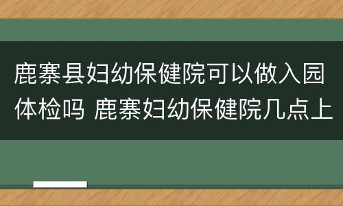 鹿寨县妇幼保健院可以做入园体检吗 鹿寨妇幼保健院几点上班