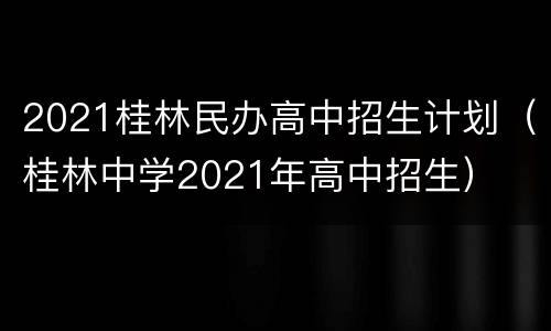 2021桂林民办高中招生计划（桂林中学2021年高中招生）