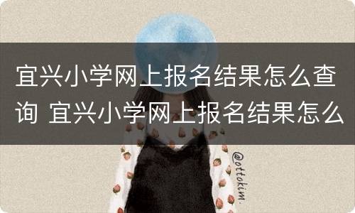 宜兴小学网上报名结果怎么查询 宜兴小学网上报名结果怎么查询啊