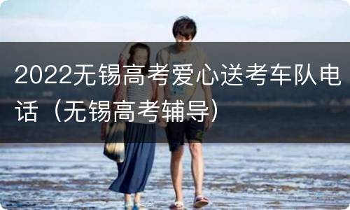 2022无锡高考爱心送考车队电话（无锡高考辅导）