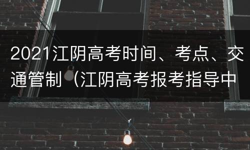 2021江阴高考时间、考点、交通管制（江阴高考报考指导中心）