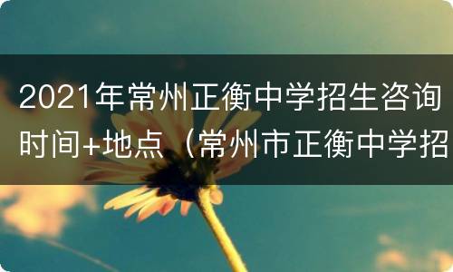 2021年常州正衡中学招生咨询时间+地点（常州市正衡中学招生电话）