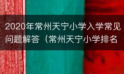 2020年常州天宁小学入学常见问题解答（常州天宁小学排名榜）
