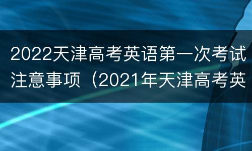 2022天津高考英语第一次考试注意事项（2021年天津高考英语第一次考试时间）