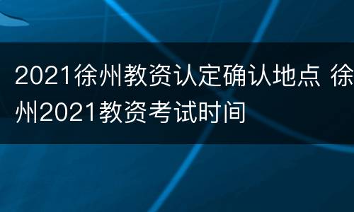 2021徐州教资认定确认地点 徐州2021教资考试时间