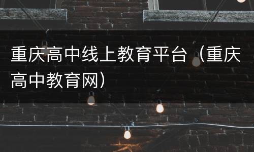 重庆高中线上教育平台（重庆高中教育网）