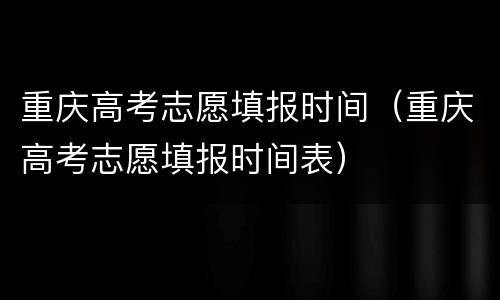 重庆高考志愿填报时间（重庆高考志愿填报时间表）