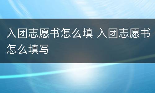 入团志愿书怎么填 入团志愿书怎么填写