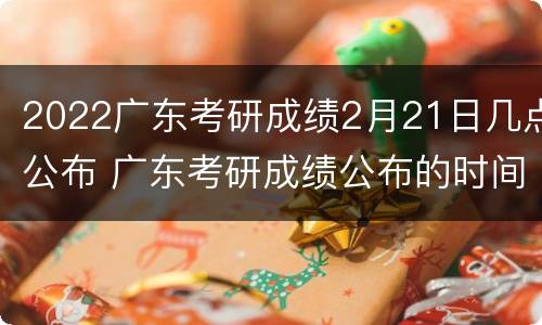 2022广东考研成绩2月21日几点公布 广东考研成绩公布的时间2021