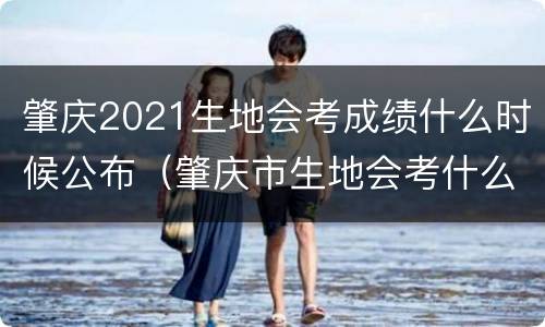 肇庆2021生地会考成绩什么时候公布（肇庆市生地会考什么时候）