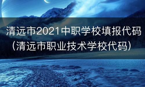 清远市2021中职学校填报代码（清远市职业技术学校代码）