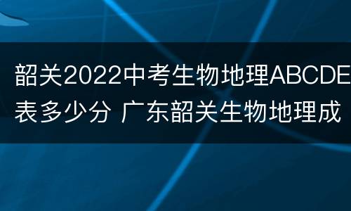韶关2022中考生物地理ABCDE代表多少分 广东韶关生物地理成绩查询