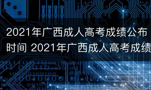 2021年广西成人高考成绩公布时间 2021年广西成人高考成绩公布时间表