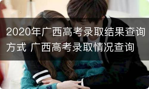 2020年广西高考录取结果查询方式 广西高考录取情况查询