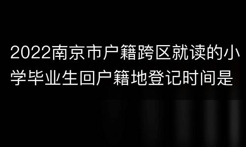 2022南京市户籍跨区就读的小学毕业生回户籍地登记时间是什么时候？在哪里登记？
