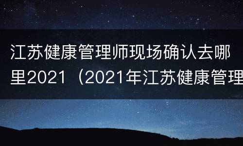 江苏健康管理师现场确认去哪里2021（2021年江苏健康管理师考试结果查询）