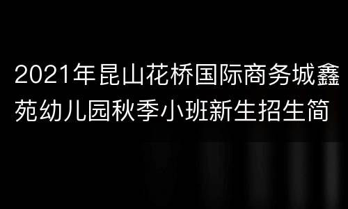 2021年昆山花桥国际商务城鑫苑幼儿园秋季小班新生招生简章