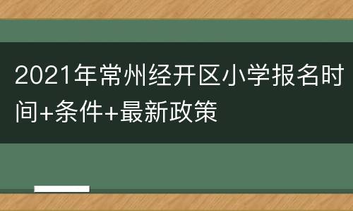 2021年常州经开区小学报名时间+条件+最新政策
