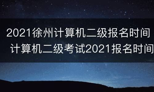 2021徐州计算机二级报名时间 计算机二级考试2021报名时间江苏