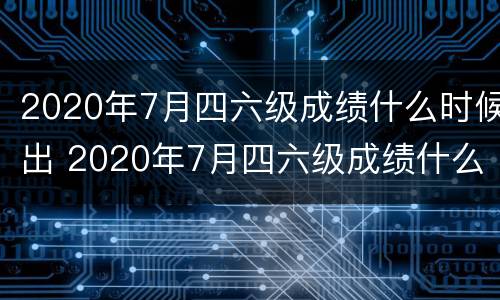 2020年7月四六级成绩什么时候出 2020年7月四六级成绩什么时候出结果