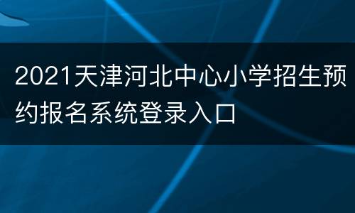 2021天津河北中心小学招生预约报名系统登录入口