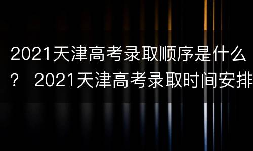 2021天津高考录取顺序是什么？ 2021天津高考录取时间安排
