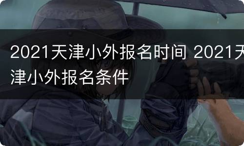 2021天津小外报名时间 2021天津小外报名条件