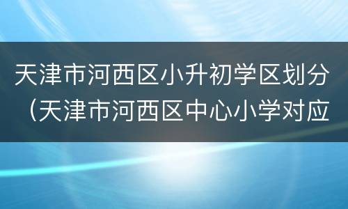 天津市河西区小升初学区划分（天津市河西区中心小学对应初中）