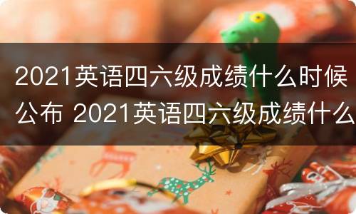 2021英语四六级成绩什么时候公布 2021英语四六级成绩什么时候公布出来