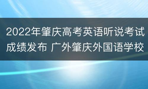 2022年肇庆高考英语听说考试成绩发布 广外肇庆外国语学校2021高考成绩