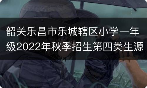韶关乐昌市乐城辖区小学一年级2022年秋季招生第四类生源
