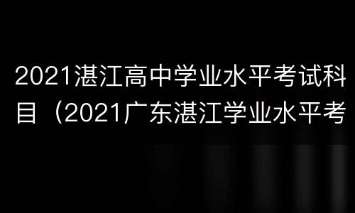 2021湛江高中学业水平考试科目（2021广东湛江学业水平考试）