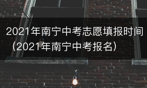2021年南宁中考志愿填报时间（2021年南宁中考报名）