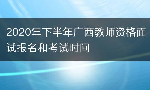 2020年下半年广西教师资格面试报名和考试时间