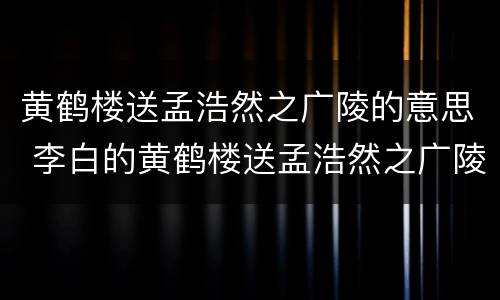 黄鹤楼送孟浩然之广陵的意思 李白的黄鹤楼送孟浩然之广陵的意思