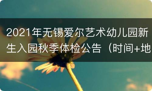 2021年无锡爱尔艺术幼儿园新生入园秋季体检公告（时间+地点+材料）