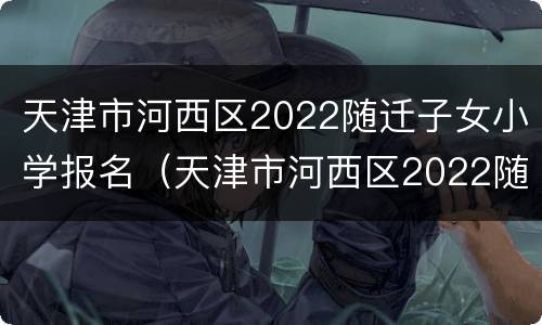 天津市河西区2022随迁子女小学报名（天津市河西区2022随迁子女小学报名时间）