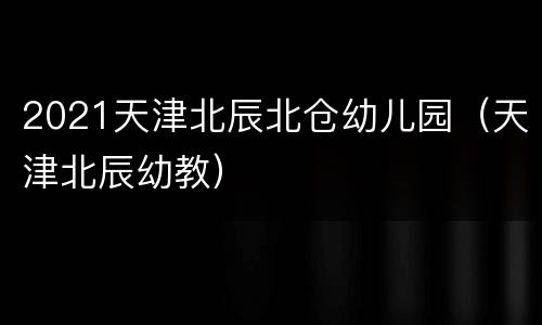 2021天津北辰北仓幼儿园（天津北辰幼教）