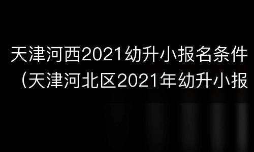 天津河西2021幼升小报名条件（天津河北区2021年幼升小报名时间）