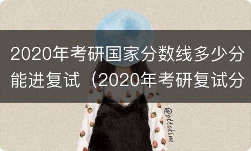 2020年考研国家分数线多少分能进复试（2020年考研复试分数线最新消息）