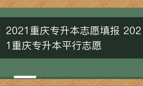 2021重庆专升本志愿填报 2021重庆专升本平行志愿