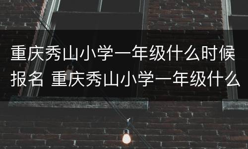 重庆秀山小学一年级什么时候报名 重庆秀山小学一年级什么时候报名入学