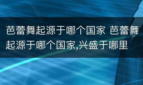 芭蕾舞起源于哪个国家 芭蕾舞起源于哪个国家,兴盛于哪里