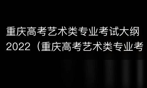 重庆高考艺术类专业考试大纲2022（重庆高考艺术类专业考试大纲2022年级）