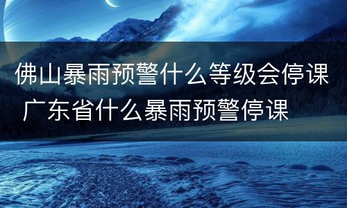 佛山暴雨预警什么等级会停课 广东省什么暴雨预警停课